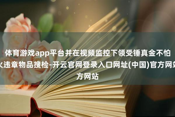 体育游戏app平台并在视频监控下领受锤真金不怕火违章物品搜检-开云官网登录入口网址(中国)官方网站