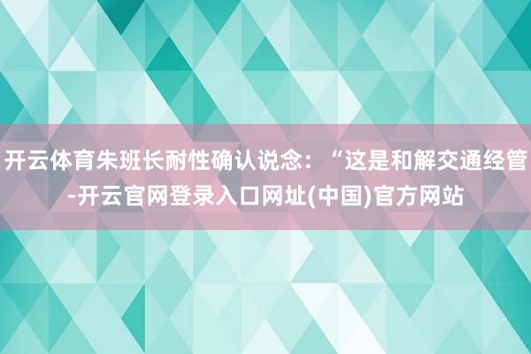 开云体育朱班长耐性确认说念：“这是和解交通经管-开云官网登录入口网址(中国)官方网站