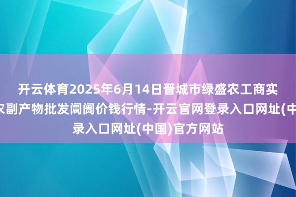 开云体育2025年6月14日晋城市绿盛农工商实业有限公司农副产物批发阛阓价钱行情-开云官网登录入口网址(中国)官方网站