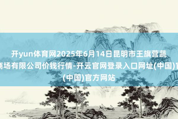 开yun体育网2025年6月14日昆明市王旗营蔬菜批发商场有限公司价钱行情-开云官网登录入口网址(中国)官方网站