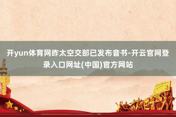 开yun体育网昨太空交部已发布音书-开云官网登录入口网址(中国)官方网站