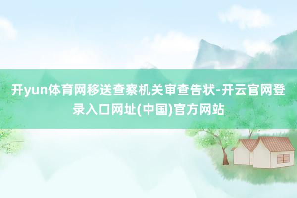 开yun体育网移送查察机关审查告状-开云官网登录入口网址(中国)官方网站