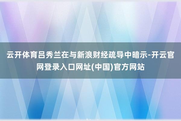 云开体育　　吕秀兰在与新浪财经疏导中暗示-开云官网登录入口网址(中国)官方网站