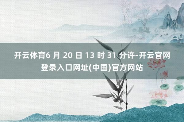 开云体育6 月 20 日 13 时 31 分许-开云官网登录入口网址(中国)官方网站