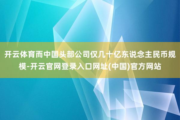 开云体育而中国头部公司仅几十亿东说念主民币规模-开云官网登录入口网址(中国)官方网站