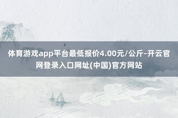 体育游戏app平台最低报价4.00元/公斤-开云官网登录入口网址(中国)官方网站