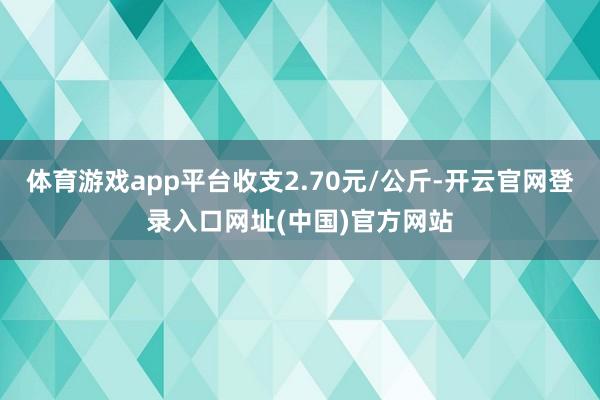 体育游戏app平台收支2.70元/公斤-开云官网登录入口网址(中国)官方网站