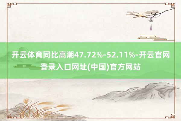 开云体育同比高潮47.72%-52.11%-开云官网登录入口网址(中国)官方网站