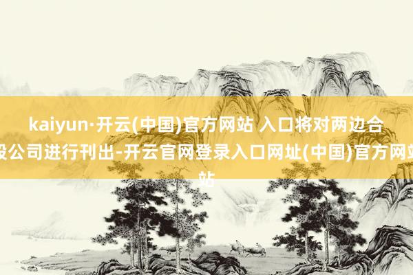 kaiyun·开云(中国)官方网站 入口将对两边合股公司进行刊出-开云官网登录入口网址(中国)官方网站