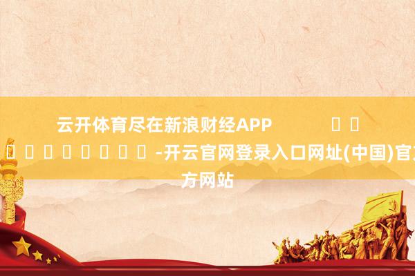 云开体育尽在新浪财经APP            													-开云官网登录入口网址(中国)官方网站