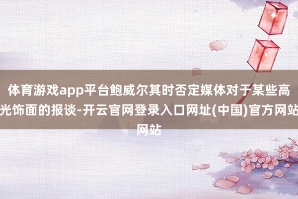 体育游戏app平台鲍威尔其时否定媒体对于某些高光饰面的报谈-开云官网登录入口网址(中国)官方网站