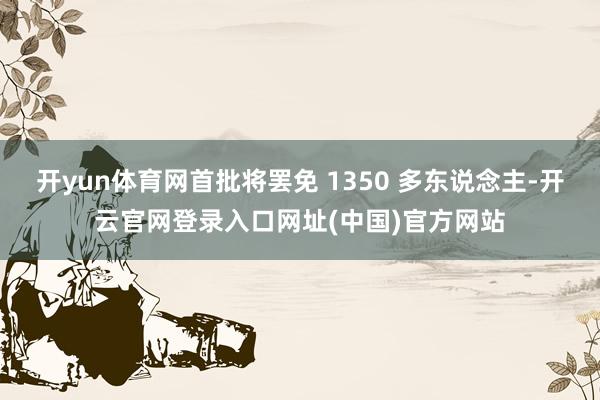 开yun体育网首批将罢免 1350 多东说念主-开云官网登录入口网址(中国)官方网站