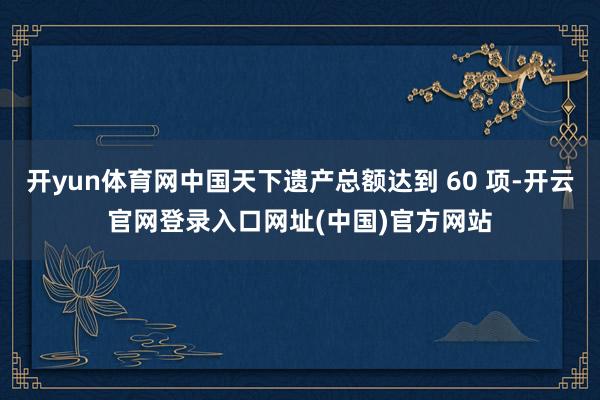 开yun体育网中国天下遗产总额达到 60 项-开云官网登录入口网址(中国)官方网站
