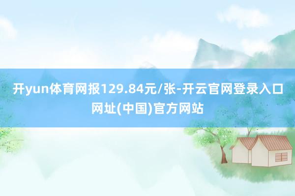 开yun体育网报129.84元/张-开云官网登录入口网址(中国)官方网站