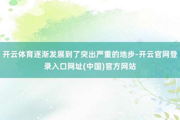 开云体育逐渐发展到了突出严重的地步-开云官网登录入口网址(中国)官方网站