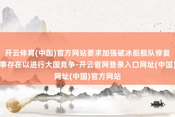 开云体育(中国)官方网站要求加强破冰船舰队修复和北极军事存在以进行大国竞争-开云官网登录入口网址(中国)官方网站