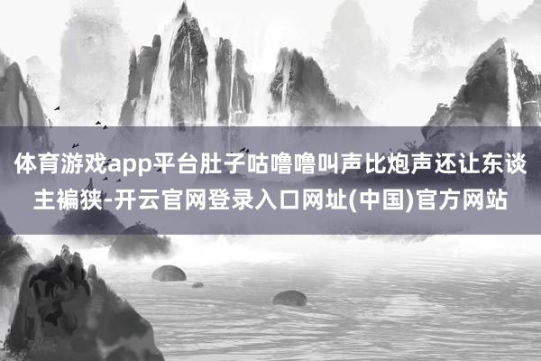 体育游戏app平台肚子咕噜噜叫声比炮声还让东谈主褊狭-开云官网登录入口网址(中国)官方网站