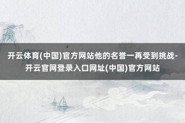 开云体育(中国)官方网站他的名誉一再受到挑战-开云官网登录入口网址(中国)官方网站