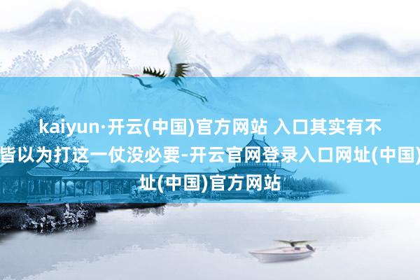 kaiyun·开云(中国)官方网站 入口其实有不少东谈主皆以为打这一仗没必要-开云官网登录入口网址(中国)官方网站