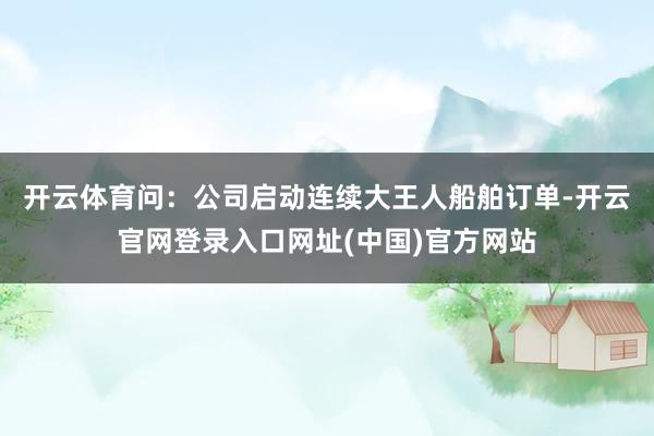 开云体育　　问：公司启动连续大王人船舶订单-开云官网登录入口网址(中国)官方网站