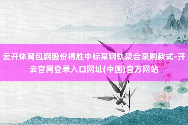 云开体育包钢股份得胜中标某钢轨聚合采购款式-开云官网登录入口网址(中国)官方网站