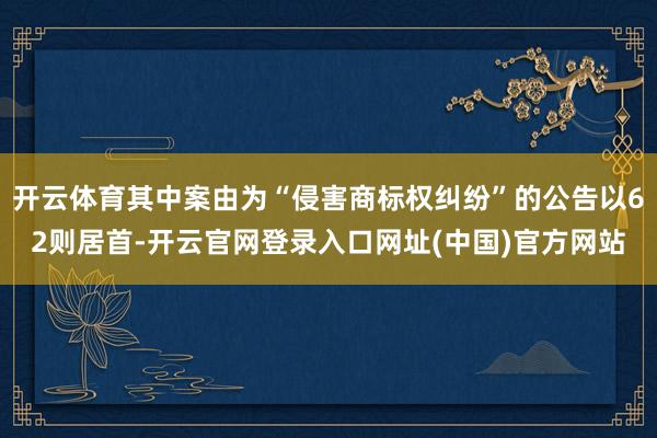 开云体育其中案由为“侵害商标权纠纷”的公告以62则居首-开云官网登录入口网址(中国)官方网站
