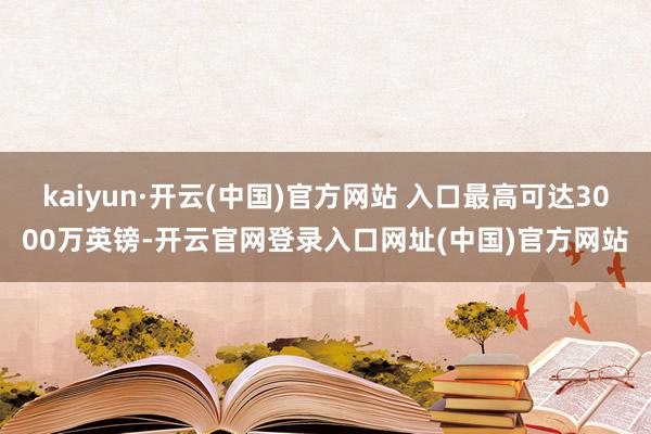 kaiyun·开云(中国)官方网站 入口最高可达3000万英镑-开云官网登录入口网址(中国)官方网站