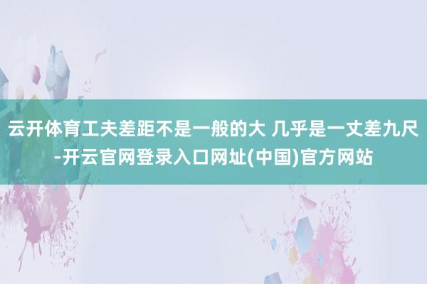 云开体育工夫差距不是一般的大 几乎是一丈差九尺-开云官网登录入口网址(中国)官方网站
