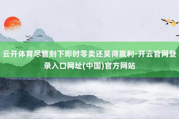 云开体育尽管刻下即时零卖还莫得赢利-开云官网登录入口网址(中国)官方网站