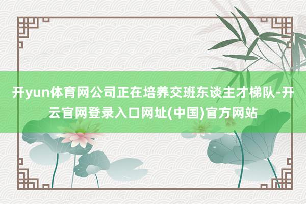 开yun体育网公司正在培养交班东谈主才梯队-开云官网登录入口网址(中国)官方网站