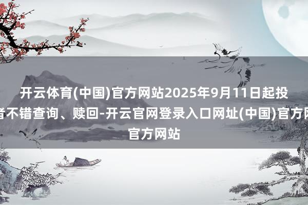 开云体育(中国)官方网站2025年9月11日起投资者不错查询、赎回-开云官网登录入口网址(中国)官方网站