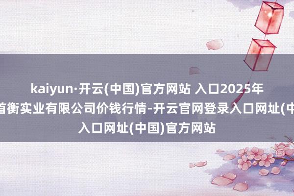 kaiyun·开云(中国)官方网站 入口2025年9月7平方德首衡实业有限公司价钱行情-开云官网登录入口网址(中国)官方网站