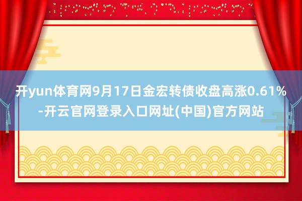 开yun体育网9月17日金宏转债收盘高涨0.61%-开云官网登录入口网址(中国)官方网站