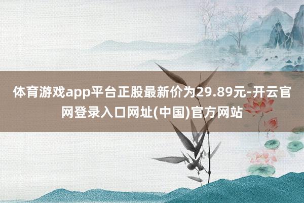 体育游戏app平台正股最新价为29.89元-开云官网登录入口网址(中国)官方网站