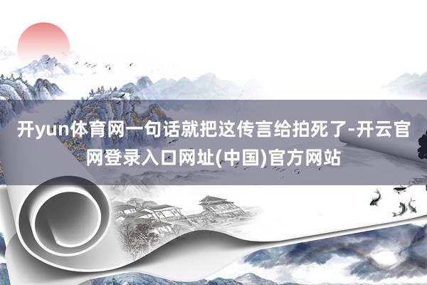 开yun体育网一句话就把这传言给拍死了-开云官网登录入口网址(中国)官方网站