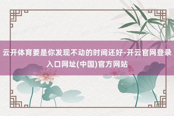 云开体育要是你发现不动的时间还好-开云官网登录入口网址(中国)官方网站