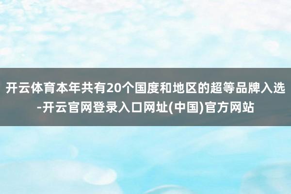 开云体育本年共有20个国度和地区的超等品牌入选-开云官网登录入口网址(中国)官方网站