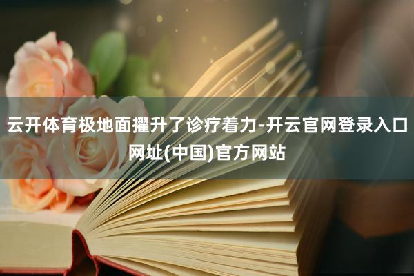 云开体育极地面擢升了诊疗着力-开云官网登录入口网址(中国)官方网站
