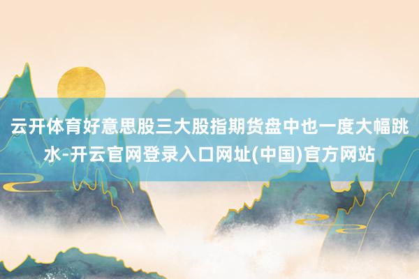 云开体育好意思股三大股指期货盘中也一度大幅跳水-开云官网登录入口网址(中国)官方网站