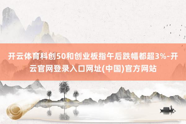 开云体育科创50和创业板指午后跌幅都超3%-开云官网登录入口网址(中国)官方网站