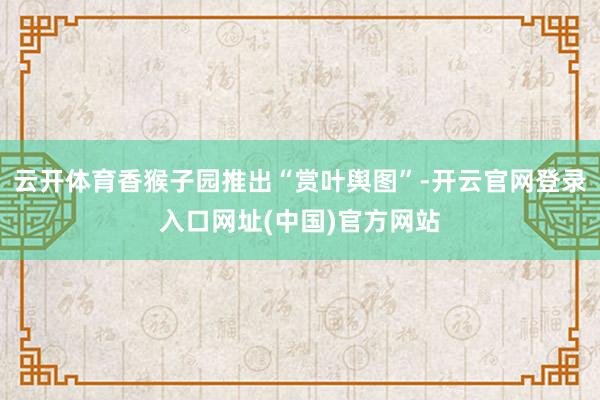 云开体育香猴子园推出“赏叶舆图”-开云官网登录入口网址(中国)官方网站