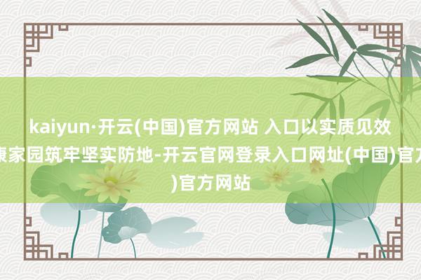kaiyun·开云(中国)官方网站 入口以实质见效为健康家园筑牢坚实防地-开云官网登录入口网址(中国)官方网站