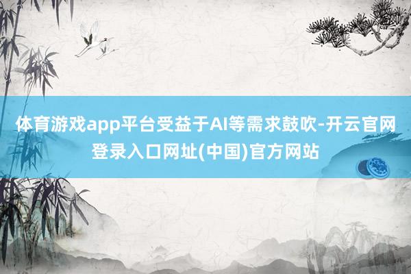 体育游戏app平台受益于AI等需求鼓吹-开云官网登录入口网址(中国)官方网站