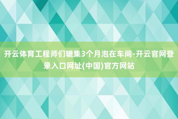 开云体育工程师们辘集3个月泡在车间-开云官网登录入口网址(中国)官方网站