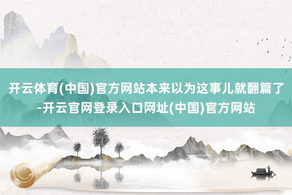 开云体育(中国)官方网站本来以为这事儿就翻篇了-开云官网登录入口网址(中国)官方网站