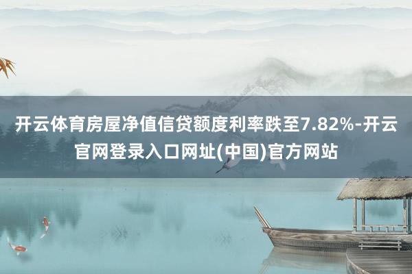 开云体育房屋净值信贷额度利率跌至7.82%-开云官网登录入口网址(中国)官方网站