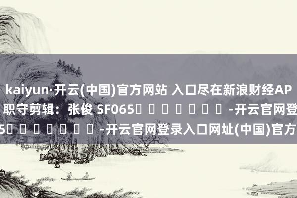 kaiyun·开云(中国)官方网站 入口尽在新浪财经APP            						职守剪辑：张俊 SF065							-开云官网登录入口网址(中国)官方网站