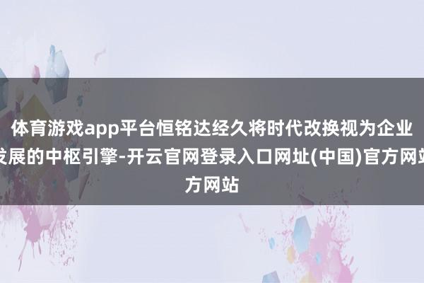 体育游戏app平台恒铭达经久将时代改换视为企业发展的中枢引擎-开云官网登录入口网址(中国)官方网站