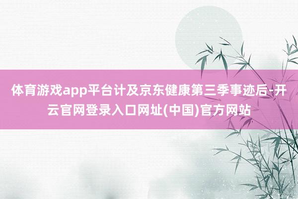 体育游戏app平台计及京东健康第三季事迹后-开云官网登录入口网址(中国)官方网站