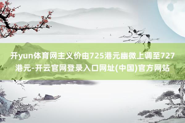 开yun体育网主义价由725港元幽微上调至727港元-开云官网登录入口网址(中国)官方网站